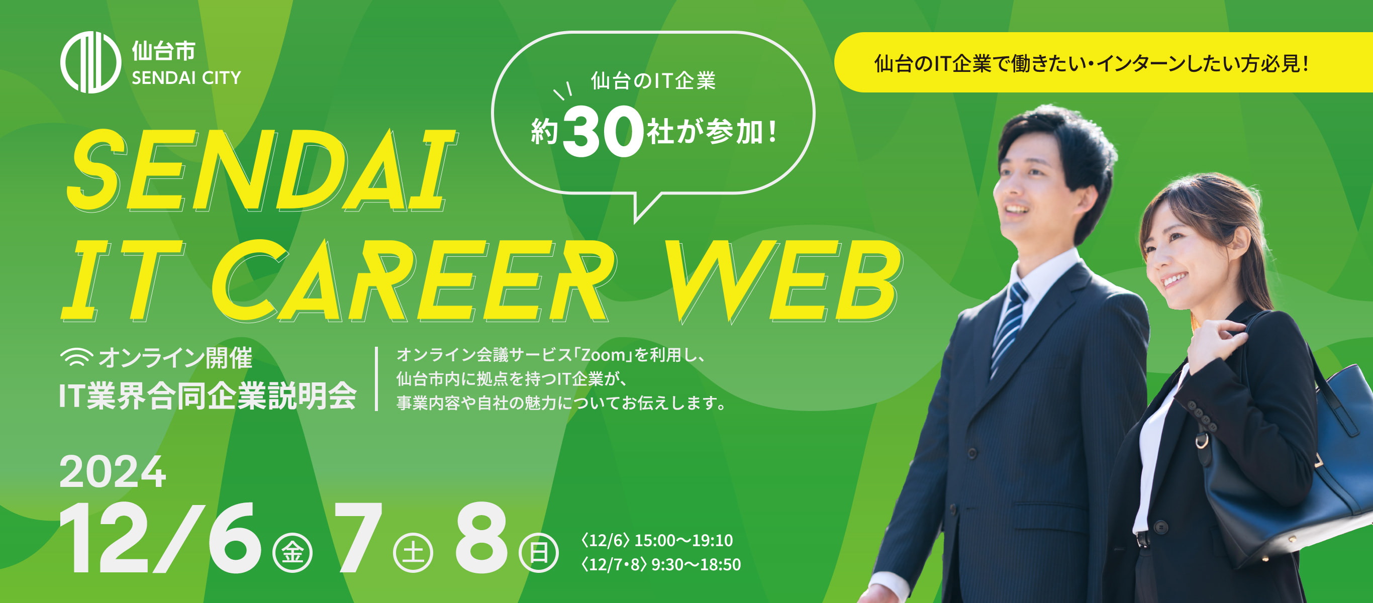 仙台のIT企業で働きたい・インターンしたい方必見！オンライン開催IT業界合同企業説明会。オンライン会議サービス「Zoom」を利用し、仙台市内に拠点を持つIT企業が、事業内容や自社の魅力についてお伝えします。12月6日(金)7日(土)8日(日) 〈12/6〉15:00~19:10〈12/7・8〉9:30~18:50