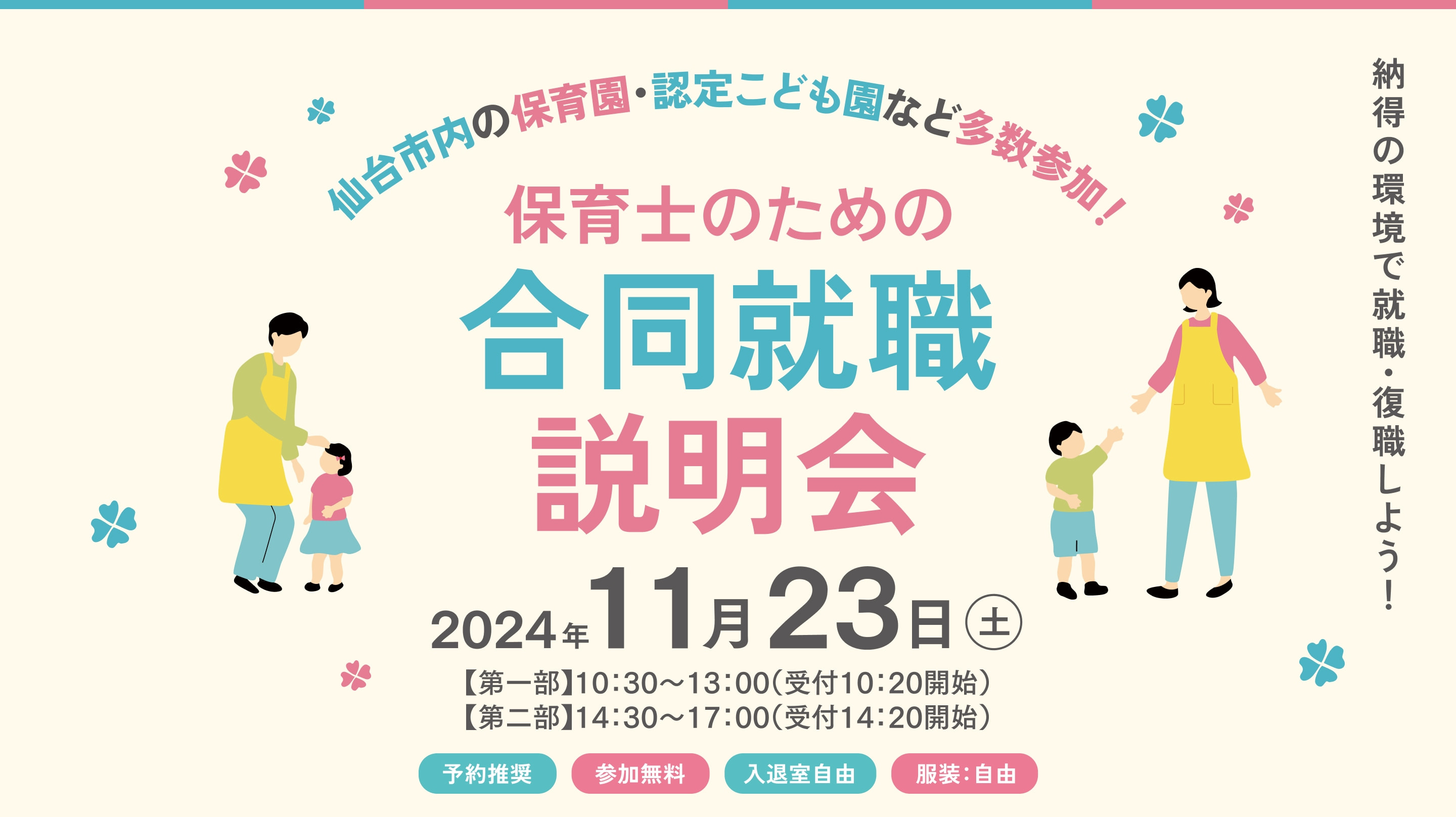 仙台市内の保育園・認定こども園など多数参加！|保育士のための合同就職説明会|2024年11/23日(土)【第一部】10:30〜13:00（受付10:20開始）【第二部】14:30〜17:00（受付14:20開始）|納得の環境で就職・復職しよう！|予約推奨|参加無料|入退室自由|服装：自由