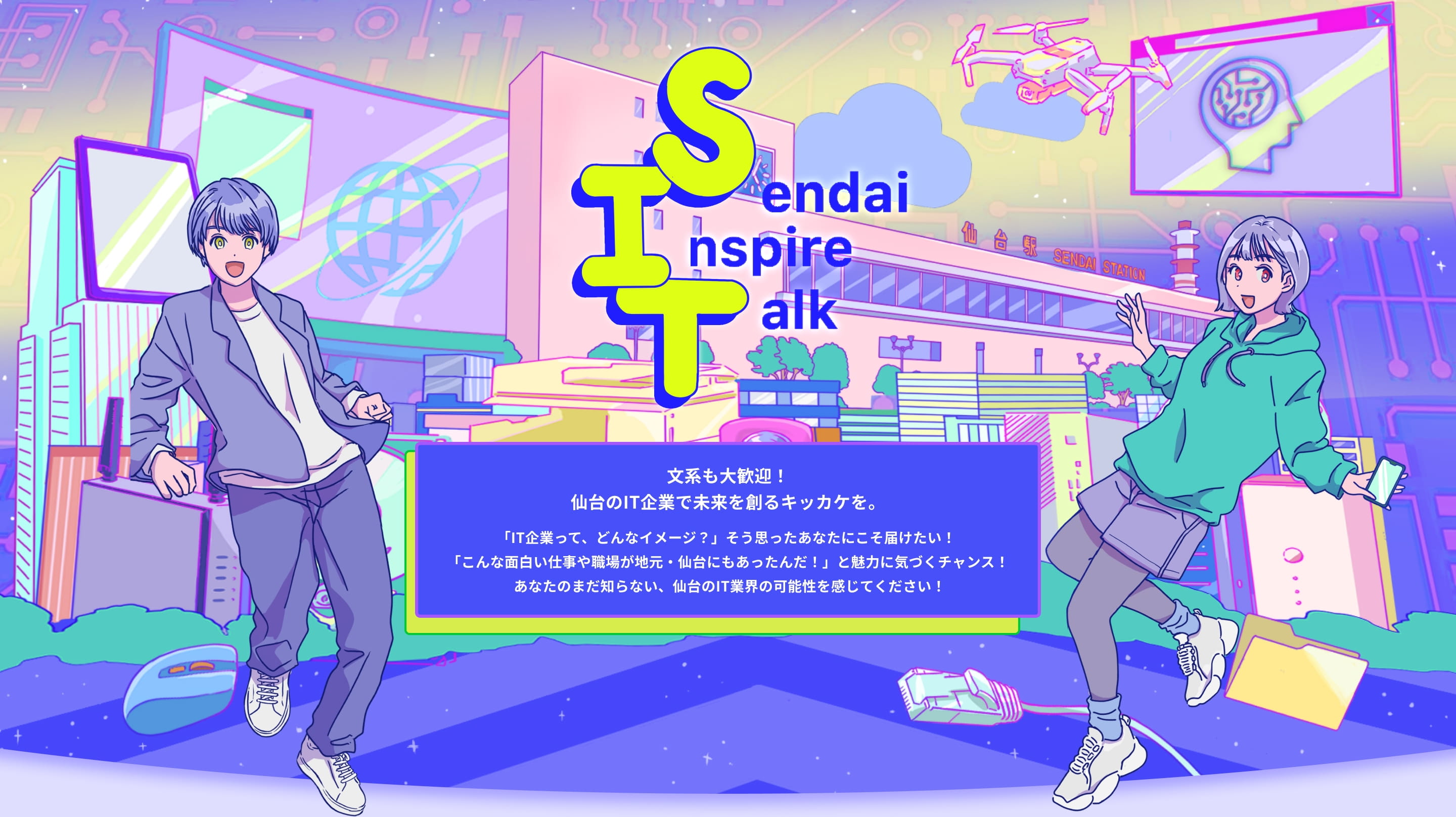 Sendai Inspire Talk 文系も大歓迎！仙台のIT企業で未来を創るキッカケを。 「IT企業って、どんなイメージ？」そう思ったあなたにこそ届けたい！ 「こんな面白い仕事や職場が地元・仙台にもあったんだ！」と魅力に気づくチャンス！ あなたのまだ知らない、仙台のIT業界の可能性を感じてください！
